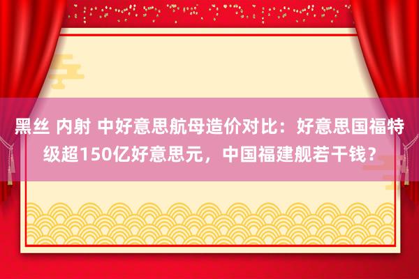 黑丝 内射 中好意思航母造价对比：好意思国福特级超150亿好意思元，中国福建舰若干钱？