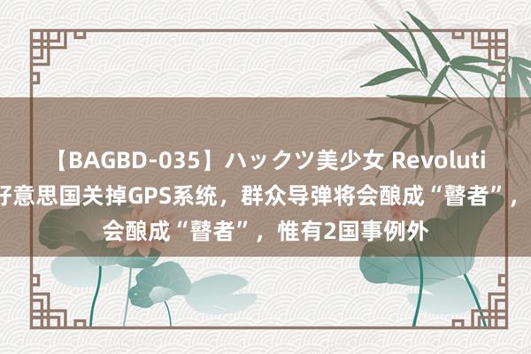 【BAGBD-035】ハックツ美少女 Revolution Rino 一朝好意思国关掉GPS系统，群众导弹将会酿成“瞽者”，惟有2国事例外