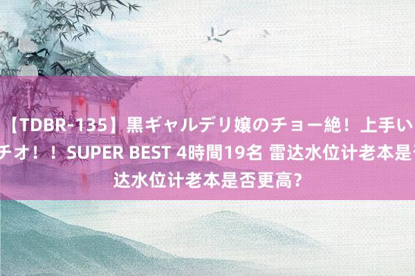 【TDBR-135】黒ギャルデリ嬢のチョー絶！上手いフェラチオ！！SUPER BEST 4時間19名 雷达水位计老本是否更高？