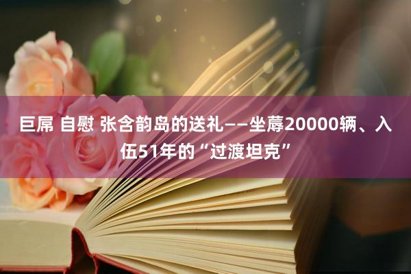 巨屌 自慰 张含韵岛的送礼——坐蓐20000辆、入伍51年的“过渡坦克”