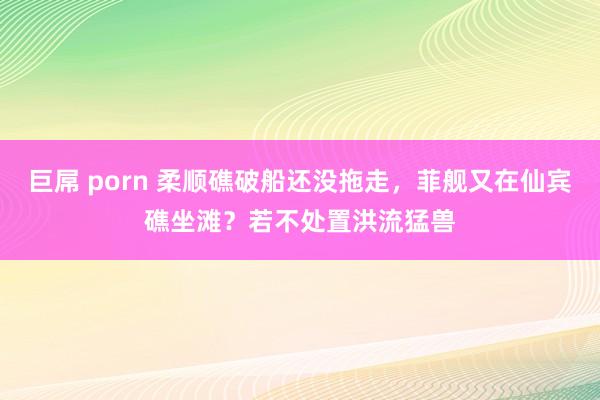 巨屌 porn 柔顺礁破船还没拖走，菲舰又在仙宾礁坐滩？若不处置洪流猛兽