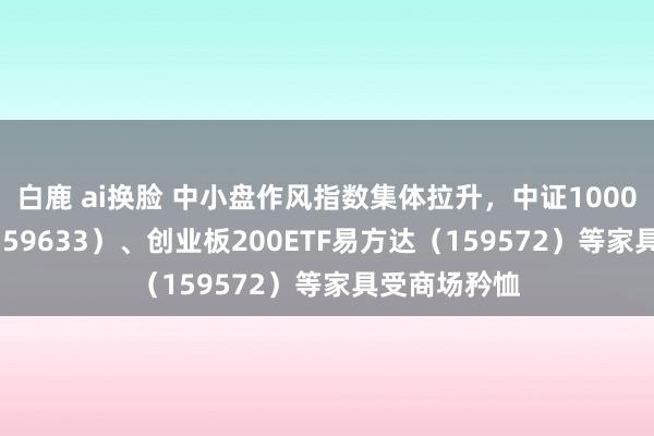 白鹿 ai换脸 中小盘作风指数集体拉升，中证1000指数ETF（159633）、创业板200ETF易方达（159572）等家具受商场矜恤