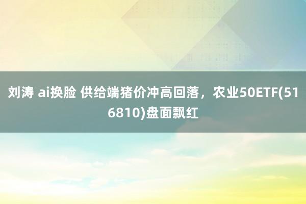 刘涛 ai换脸 供给端猪价冲高回落，农业50ETF(516810)盘面飘红