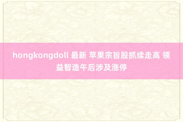 hongkongdoll 最新 苹果宗旨股抓续走高 领益智造午后涉及涨停