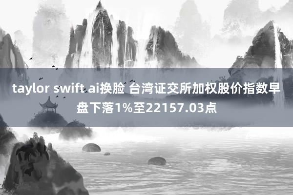 taylor swift ai换脸 台湾证交所加权股价指数早盘下落1%至22157.03点