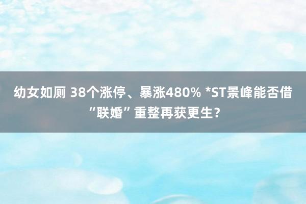 幼女如厕 38个涨停、暴涨480% *ST景峰能否借“联婚”重整再获更生？