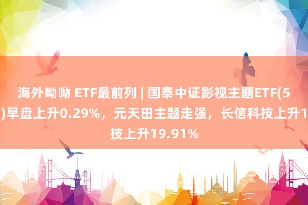 海外呦呦 ETF最前列 | 国泰中证影视主题ETF(516620)早盘上升0.29%，元天田主题走强，长信科技上升19.91%