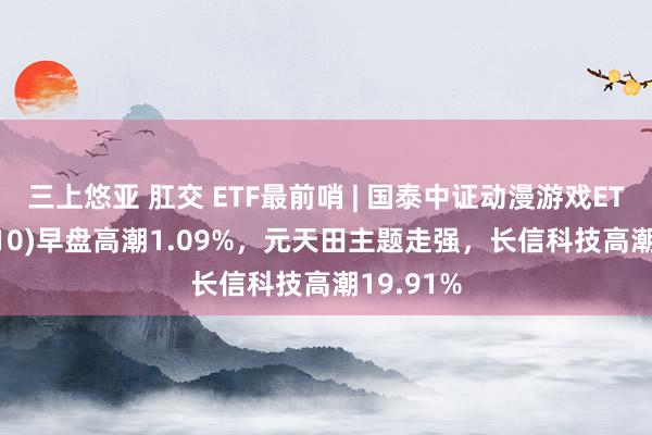 三上悠亚 肛交 ETF最前哨 | 国泰中证动漫游戏ETF(516010)早盘高潮1.09%，元天田主题走强，长信科技高潮19.91%