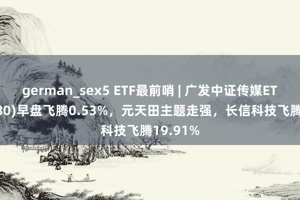 german_sex5 ETF最前哨 | 广发中证传媒ETF(512980)早盘飞腾0.53%，元天田主题走强，长信科技飞腾19.91%