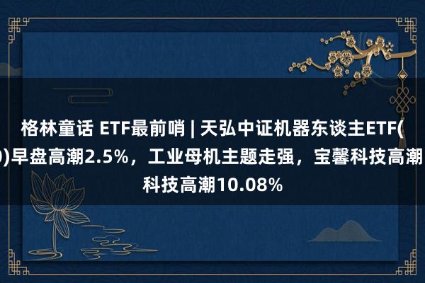 格林童话 ETF最前哨 | 天弘中证机器东谈主ETF(159770)早盘高潮2.5%，工业母机主题走强，宝馨科技高潮10.08%