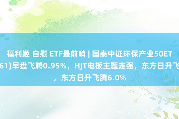 福利姬 自慰 ETF最前哨 | 国泰中证环保产业50ETF(159861)早盘飞腾0.95%，HJT电板主题走强，东方日升飞腾6.0%