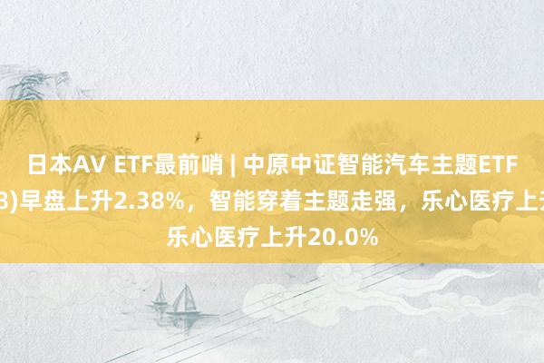 日本AV ETF最前哨 | 中原中证智能汽车主题ETF(159888)早盘上升2.38%，智能穿着主题走强，乐心医疗上升20.0%