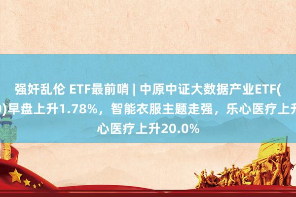 强奸乱伦 ETF最前哨 | 中原中证大数据产业ETF(516000)早盘上升1.78%，智能衣服主题走强，乐心医疗上升20.0%