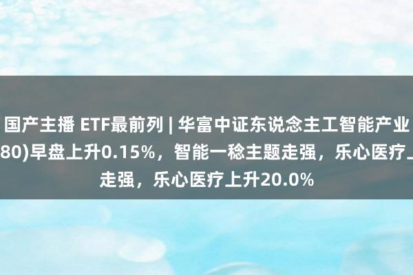 国产主播 ETF最前列 | 华富中证东说念主工智能产业ETF(515980)早盘上升0.15%，智能一稔主题走强，乐心医疗上升20.0%