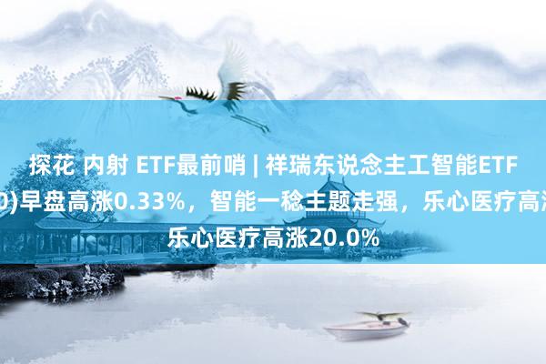 探花 内射 ETF最前哨 | 祥瑞东说念主工智能ETF(512930)早盘高涨0.33%，智能一稔主题走强，乐心医疗高涨20.0%