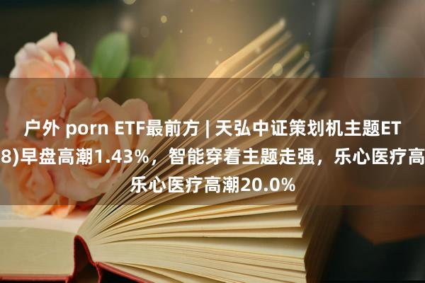 户外 porn ETF最前方 | 天弘中证策划机主题ETF(159998)早盘高潮1.43%，智能穿着主题走强，乐心医疗高潮20.0%