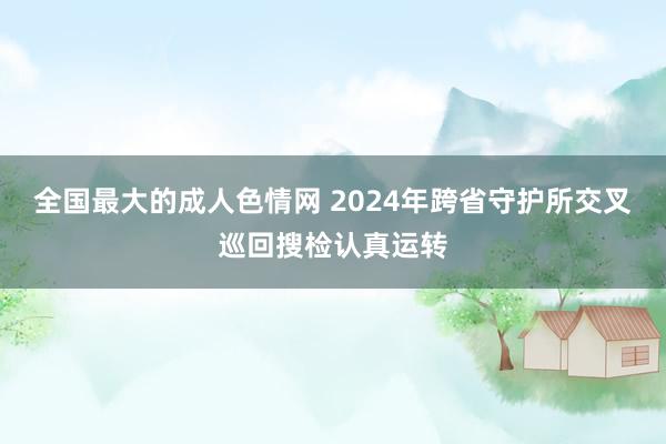 全国最大的成人色情网 2024年跨省守护所交叉巡回搜检认真运转