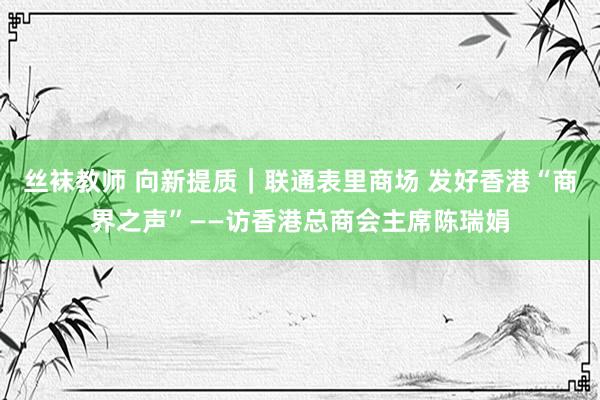 丝袜教师 向新提质｜联通表里商场 发好香港“商界之声”——访香港总商会主席陈瑞娟