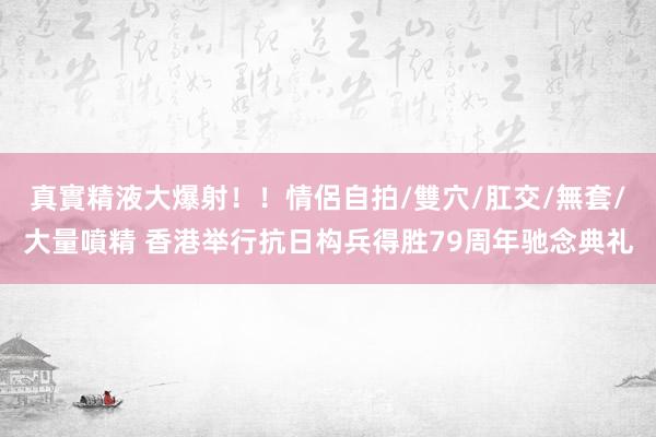 真實精液大爆射！！情侶自拍/雙穴/肛交/無套/大量噴精 香港举行抗日构兵得胜79周年驰念典礼