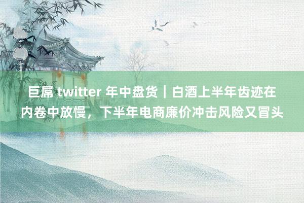 巨屌 twitter 年中盘货｜白酒上半年齿迹在内卷中放慢，下半年电商廉价冲击风险又冒头