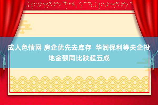 成人色情网 房企优先去库存  华润保利等央企投地金额同比跌超五成