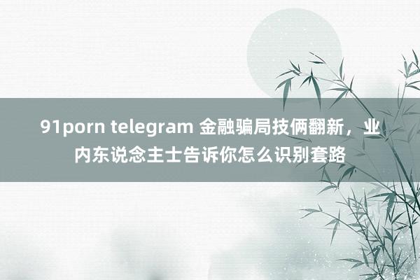 91porn telegram 金融骗局技俩翻新，业内东说念主士告诉你怎么识别套路