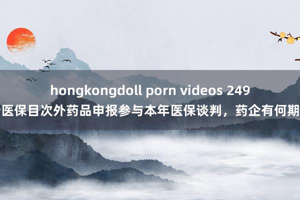 hongkongdoll porn videos 249个医保目次外药品申报参与本年医保谈判，药企有何期待