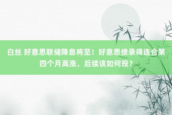 白丝 好意思联储降息将至！好意思债录得连合第四个月高涨，后续该如何投？