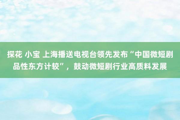 探花 小宝 上海播送电视台领先发布“中国微短剧品性东方计较”，鼓动微短剧行业高质料发展