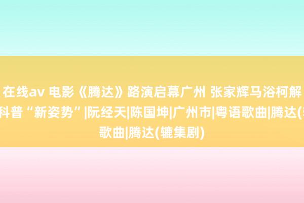 在线av 电影《腾达》路演启幕广州 张家辉马浴柯解锁安全科普“新姿势”|阮经天|陈国坤|广州市|粤语歌曲|腾达(辘集剧)