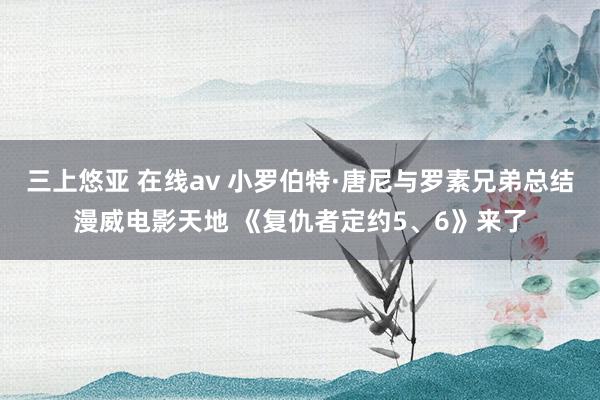 三上悠亚 在线av 小罗伯特·唐尼与罗素兄弟总结漫威电影天地 《复仇者定约5、6》来了