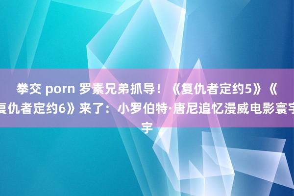 拳交 porn 罗素兄弟抓导！《复仇者定约5》《复仇者定约6》来了：小罗伯特·唐尼追忆漫威电影寰宇