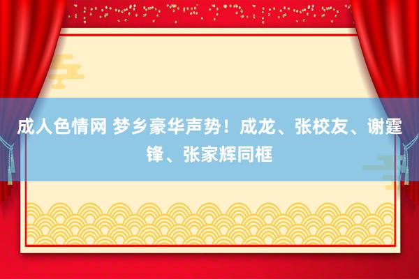 成人色情网 梦乡豪华声势！成龙、张校友、谢霆锋、张家辉同框