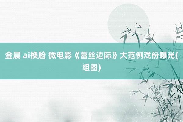 金晨 ai换脸 微电影《蕾丝边际》大范例戏份曝光(组图)