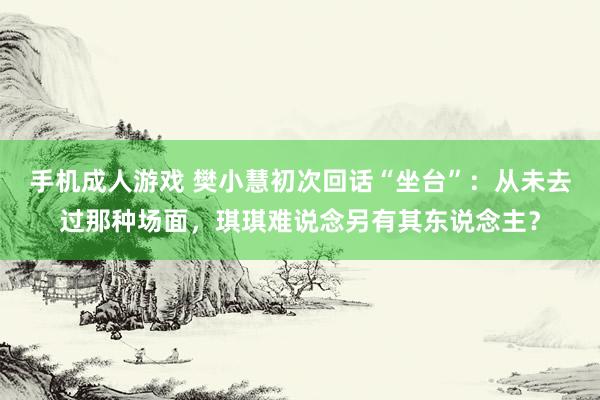 手机成人游戏 樊小慧初次回话“坐台”：从未去过那种场面，琪琪难说念另有其东说念主？