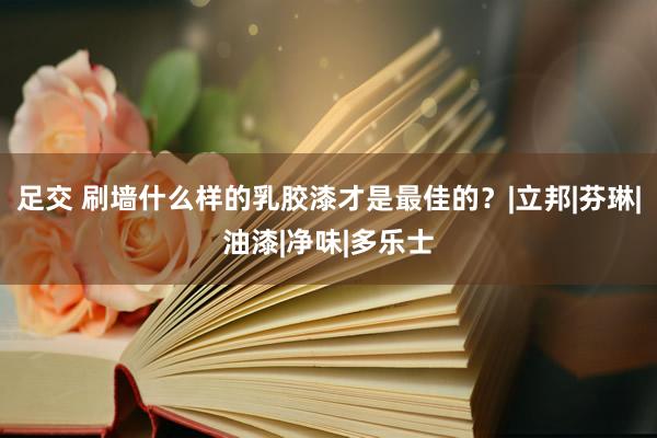 足交 刷墙什么样的乳胶漆才是最佳的？|立邦|芬琳|油漆|净味|多乐士