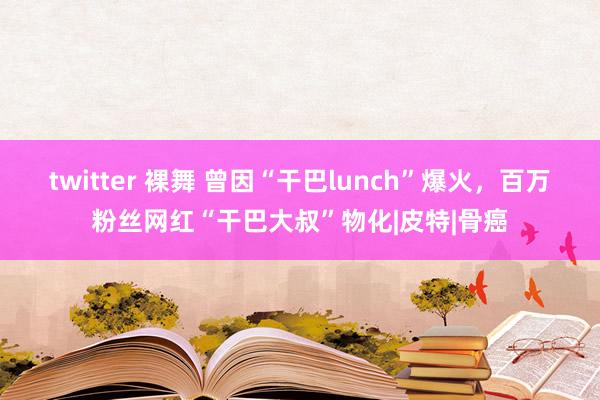 twitter 裸舞 曾因“干巴lunch”爆火，百万粉丝网红“干巴大叔”物化|皮特|骨癌