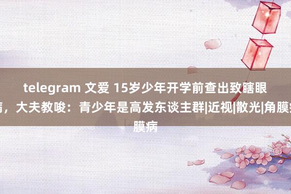 telegram 文爱 15岁少年开学前查出致瞎眼病，大夫教唆：青少年是高发东谈主群|近视|散光|角膜病