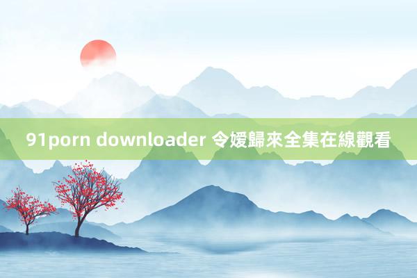 91porn downloader 令嫒歸來全集在線觀看