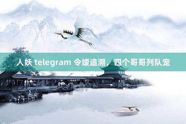 人妖 telegram 令嫒追溯，四个哥哥列队宠