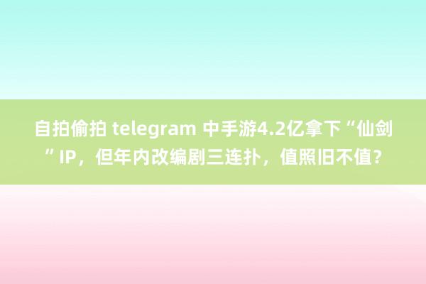 自拍偷拍 telegram 中手游4.2亿拿下“仙剑”IP，但年内改编剧三连扑，值照旧不值？