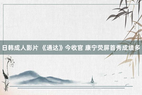 日韩成人影片 《通达》今收官 康宁荧屏首秀成绩多