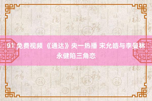 91 免费视频 《通达》央一热播 宋允皓与李曼林永健陷三角恋