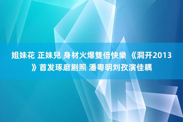 姐妹花 正妹兒 身材火爆雙倍快樂 《洞开2013》首发琢磨剧照 潘粤明刘孜演佳耦