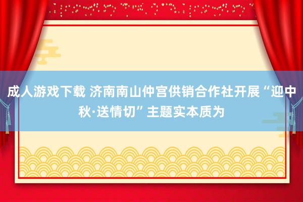 成人游戏下载 济南南山仲宫供销合作社开展“迎中秋·送情切”主题实本质为