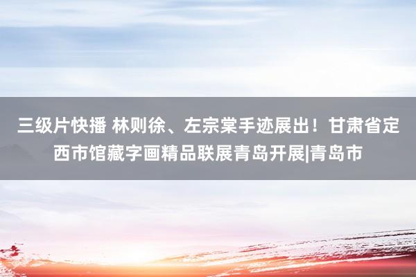 三级片快播 林则徐、左宗棠手迹展出！甘肃省定西市馆藏字画精品联展青岛开展|青岛市