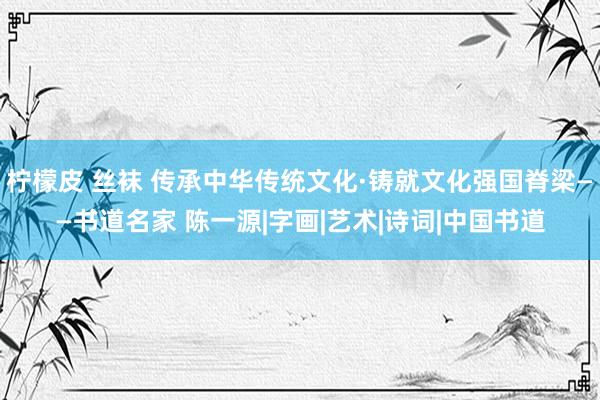 柠檬皮 丝袜 传承中华传统文化·铸就文化强国脊梁——书道名家 陈一源|字画|艺术|诗词|中国书道