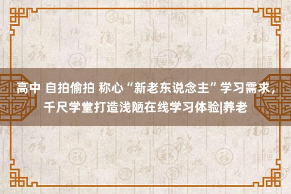 高中 自拍偷拍 称心“新老东说念主”学习需求，千尺学堂打造浅陋在线学习体验|养老