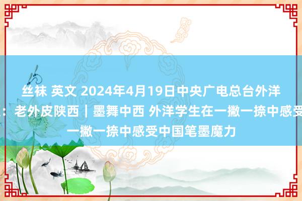 丝袜 英文 2024年4月19日中央广电总台外洋在线 央视频题：老外皮陕西｜墨舞中西 外洋学生在一撇一捺中感受中国笔墨魔力