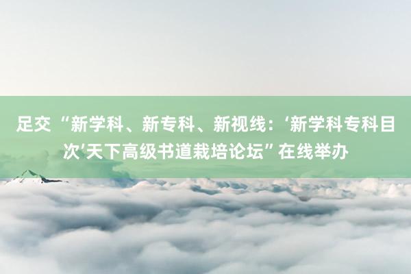 足交 “新学科、新专科、新视线：‘新学科专科目次’天下高级书道栽培论坛”在线举办